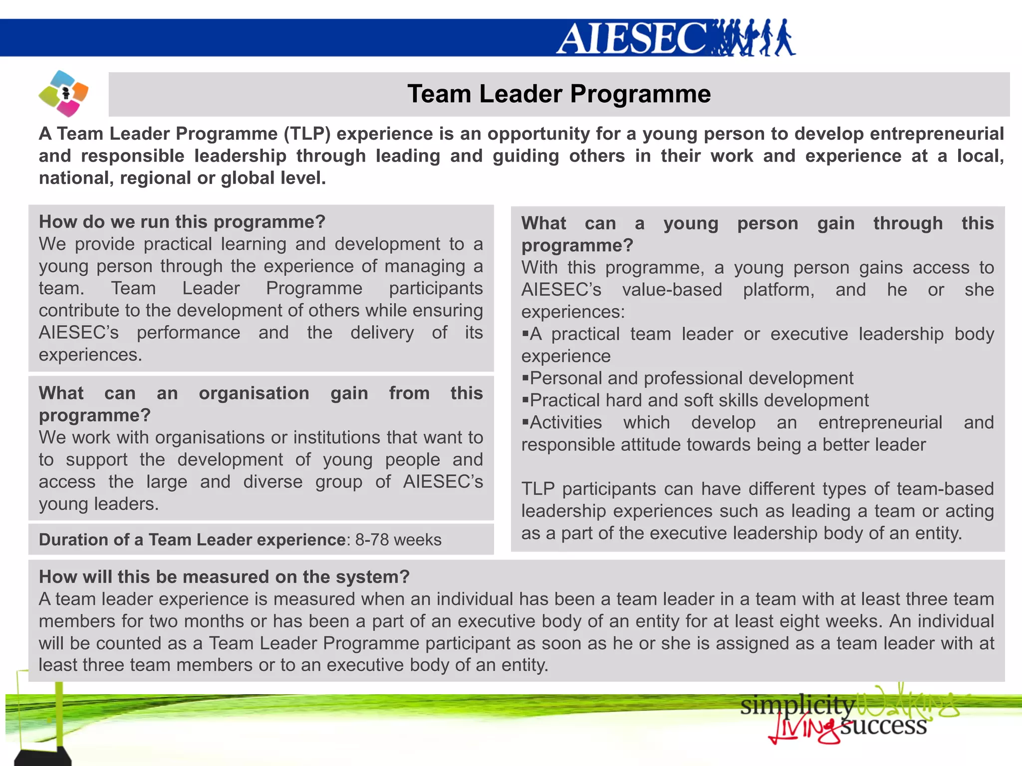 Team Leader Programme
A Team Leader Programme (TLP) experience is an opportunity for a young person to develop entrepreneurial
and responsible leadership through leading and guiding others in their work and experience at a local,
national, regional or global level.

How do we run this programme?                             What can a young person gain through this
We provide practical learning and development to a        programme?
young person through the experience of managing a         With this programme, a young person gains access to
team. Team Leader Programme participants                  AIESEC’s value-based platform, and he or she
contribute to the development of others while ensuring    experiences:
AIESEC’s performance and the delivery of its              A practical team leader or executive leadership body
experiences.                                              experience
                                                          Personal and professional development
What can an organisation gain from this                   Practical hard and soft skills development
programme?                                                Activities which develop an entrepreneurial and
We work with organisations or institutions that want to   responsible attitude towards being a better leader
to support the development of young people and
access the large and diverse group of AIESEC’s            TLP participants can have different types of team-based
young leaders.                                            leadership experiences such as leading a team or acting
Duration of a Team Leader experience: 8-78 weeks          as a part of the executive leadership body of an entity.

How will this be measured on the system?
A team leader experience is measured when an individual has been a team leader in a team with at least three team
members for two months or has been a part of an executive body of an entity for at least eight weeks. An individual
will be counted as a Team Leader Programme participant as soon as he or she is assigned as a team leader with at
least three team members or to an executive body of an entity.
 