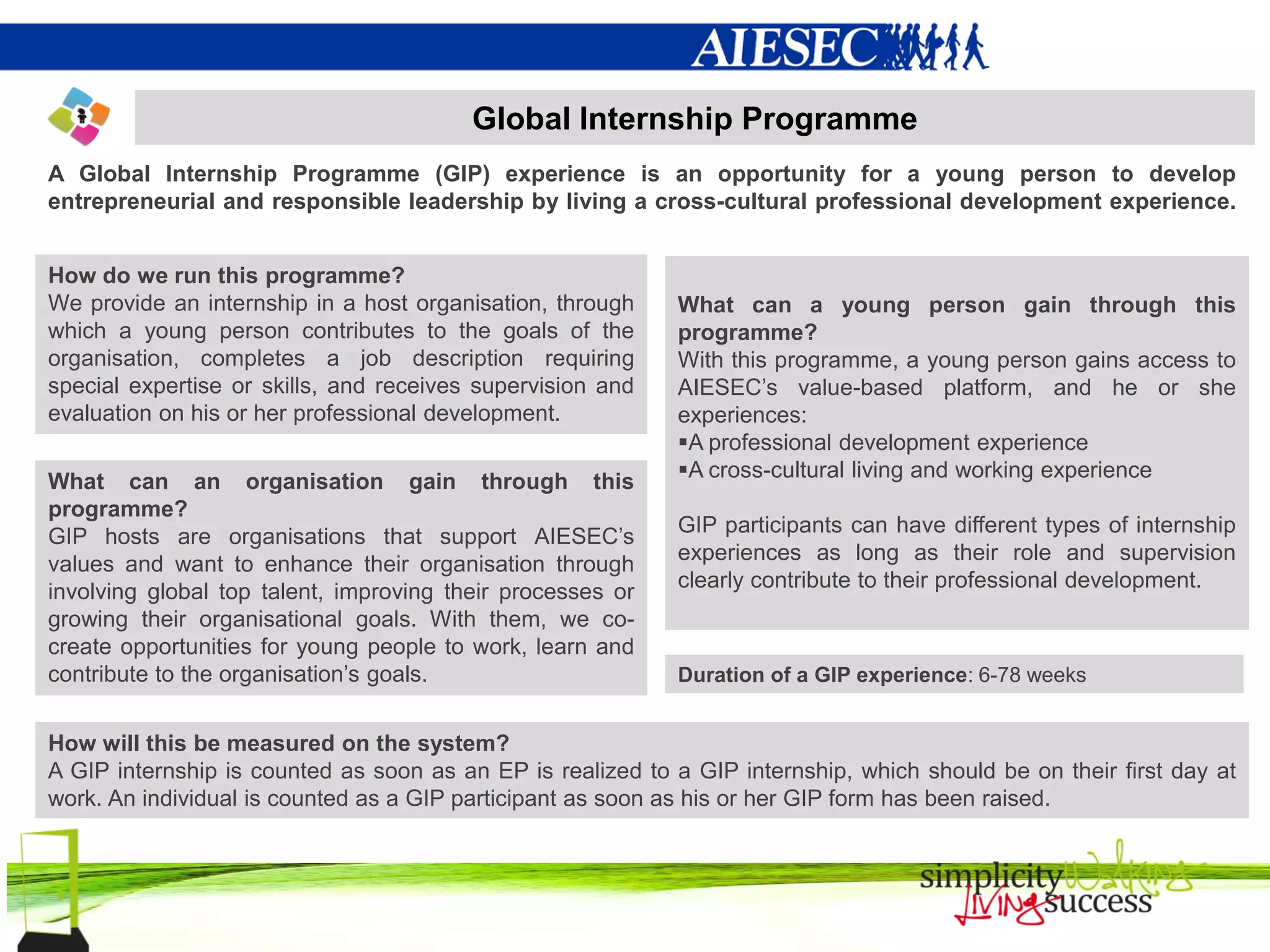 Global Internship Programme
A Global Internship Programme (GIP) experience is an opportunity for a young person to develop
entrepreneurial and responsible leadership by living a cross-cultural professional development experience.


How do we run this programme?
We provide an internship in a host organisation, through    What can a young person gain through this
which a young person contributes to the goals of the        programme?
organisation, completes a job description requiring         With this programme, a young person gains access to
special expertise or skills, and receives supervision and   AIESEC’s value-based platform, and he or she
evaluation on his or her professional development.          experiences:
                                                            A professional development experience
                                                            A cross-cultural living and working experience
What can an organisation gain through this
programme?
                                                            GIP participants can have different types of internship
GIP hosts are organisations that support AIESEC’s
                                                            experiences as long as their role and supervision
values and want to enhance their organisation through
                                                            clearly contribute to their professional development.
involving global top talent, improving their processes or
growing their organisational goals. With them, we co-
create opportunities for young people to work, learn and
contribute to the organisation’s goals.                     Duration of a GIP experience: 6-78 weeks


How will this be measured on the system?
A GIP internship is counted as soon as an EP is realized to a GIP internship, which should be on their first day at
work. An individual is counted as a GIP participant as soon as his or her GIP form has been raised.
 