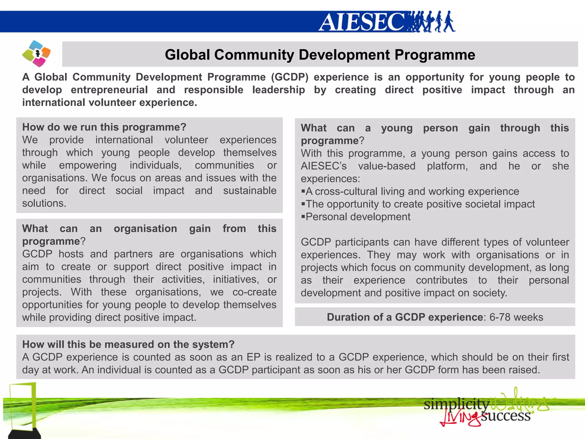 Global Community Development Programme
A Global Community Development Programme (GCDP) experience is an opportunity for young people to
develop entrepreneurial and responsible leadership by creating direct positive impact through an
international volunteer experience.

How do we run this programme?                           What can a young person gain through this
We provide international volunteer experiences          programme?
through which young people develop themselves           With this programme, a young person gains access to
while empowering individuals, communities or            AIESEC’s value-based platform, and he or she
organisations. We focus on areas and issues with the    experiences:
need for direct social impact and sustainable           A cross-cultural living and working experience
solutions.                                              The opportunity to create positive societal impact
                                                        Personal development
What can an organisation gain from this
programme?                                              GCDP participants can have different types of volunteer
GCDP hosts and partners are organisations which         experiences. They may work with organisations or in
aim to create or support direct positive impact in      projects which focus on community development, as long
communities through their activities, initiatives, or   as their experience contributes to their personal
projects. With these organisations, we co-create        development and positive impact on society.
opportunities for young people to develop themselves
while providing direct positive impact.                      Duration of a GCDP experience: 6-78 weeks

How will this be measured on the system?
A GCDP experience is counted as soon as an EP is realized to a GCDP experience, which should be on their first
day at work. An individual is counted as a GCDP participant as soon as his or her GCDP form has been raised.
 
