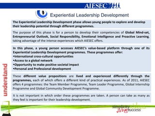 Experiential Leadership Development
The Experiential Leadership Development phase allows young people to explore and develop
their leadership potential through different programmes.
The purpose of this phase is for a person to develop their competencies of Global Mind-set,
Entrepreneurial Outlook, Social Responsibility, Emotional Intelligence and Proactive Learning,
taking advantage of the intense experiences which AIESEC offers.

In this phase, a young person accesses AIESEC’s value-based platform through one of its
Experiential Leadership Development programmes. These programmes offer:
International cross-cultural opportunities
Access to a global network
Opportunity to make positive societal impact
Personal and Professional development

These different value propositions are lived and experienced differently through the
programmes, each of which offers a different kind of practical experiences. As of 2011, AIESEC
offers 4 programmes: the Team Member Programme, Team Leader Programme, Global Internship
Programme and Global Community Development Programme.

It is not important in which order these programmes are taken. A person can take as many as
they feel is important for their leadership development.
 