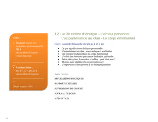 1.2 - Le 2e centre d’énergie – L’amour personnel
     Coûts :                               L’appartenance au clan – Le corps émotionnel
     • Étudiant inscrit à la         Date : samedi/dimanche de 9 h 30 à 17 h 30
       formation professionnelle :
       255 $                             •   Ce que signifie aimer de façon personnelle
                                         •   L’appartenance au clan : ses avantages et ses limites
       (déductible d’impôts
                                         •   Les besoins fondamentaux du corps émotionnel
       et non taxable)                   •   L’utilité des émotions pour notre évolution spirituelle
                                         •   Peine, déception, frustration et colère : quoi faire avec ?
     __________________________          •   Moyens pour stabiliser le corps émotionnel
     __                                  •   L’importance d’être présent à soi énergétiquement
     • Auditeur libre :
        250 $ (+ txs) = 287,44 $
        (déductible d’impôts)        Après l’atelier :
     __________________________
                                     APPLICATIONS PRATIQUES
     __
                                     RAPPORT D’ATELIER
     Dépôt requis : 50 $
                                     SUPERVISION DE GROUPE

                                     JOURNAL DE BORD

                                     MÉDITATION




10
 