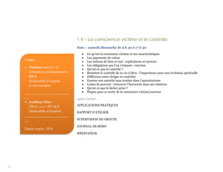 1.4 – La conscience victime et le contrôle
                                     Date : samedi/dimanche de 9 h 30 à 17 h 30

                                         •   Ce qu’est la conscience victime et ses caractéristiques
                                         •   Les jugements de valeur
     Coûts :                             •   Les notions de bien et mal : explications et exercice
                                         •   Les obligations que l’on s’impose - exercice
     • Étudiant inscrit à la
                                         •   Qu’est-ce que le contrôle ?
       formation professionnelle :       •   Remettre le contrôle de sa vie à Dieu : l’importance pour son évolution spirituelle
       255 $                             •   Différence entre diriger et contrôler
       (déductible d’impôts              •   Exercer son autorité sans tomber dans l’autoritarisme
       et non taxable)                   •   Luttes de pouvoir : retrouver l’harmonie dans ses relations
                                         •   Qu’est-ce que le lâcher prise ?
     __________________________          •   Étapes pour se sortir de la conscience victime/sauveur
     __                              Après l’atelier :
     • Auditeur libre :
        250 $ (+ txs) = 287,44 $     APPLICATIONS PRATIQUES
        (déductible d’impôts)        RAPPORT D’ATELIER
     __________________________
     __                              SUPERVISION DE GROUPE

                                     JOURNAL DE BORD
     Dépôt requis : 50 $
                                     MÉDITATION




12
 