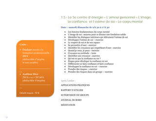 1.5 - Le 3e centre d’énergie – L’amour personnel – L’image,
                                           la confiance et l’estime de soi – Le corps mental
                                     Date : samedi/dimanche de 9 h 30 à 17 h 30

                                         •   Les besoins fondamentaux du corps mental
                                         •   L’image de soi : moyens pour se donner une fondation solide
                                         •   Identifier les dialogues intérieurs qui détruisent l’estime de soi
                                         •   Développer l’estime de soi – exercice
                                         •   Le respect de soi et de son espace
     Coûts :                             •   Se permettre d’oser - exercice
                                         •   Identifier les croyances qui empêchent d’oser - exercice
     • Étudiant inscrit à la             •   Quand je veux, je peux - exercice
       formation professionnelle :       •   Croyance ou certitude – texte
       255 $                             •   Identifier une croyance - exercice
       (déductible d’impôts              •   Qu’est-ce que la confiance en soi ?
                                         •   Étapes pour déveloper la confiance en soi
       et non taxable)
                                         •   Différencier se faire confiance et faire confiance
                                         •   Développer la confiance en soi – exercice
     __________________________
                                         •   Prendre des risques – exercice
     __                                  •   Prendre des risques dans un groupe – exercice
     • Auditeur libre :
        250 $ (+ txs) = 287,44 $
        (déductible d’impôts)        Après l’atelier :
     __________________________
                                     APPLICATIONS PRATIQUES
     __
                                     RAPPORT D’ATELIER
     Dépôt requis : 50 $
                                     SUPERVISION DE GROUPE

                                     JOURNAL DE BORD

                                     MÉDITATION




13
 