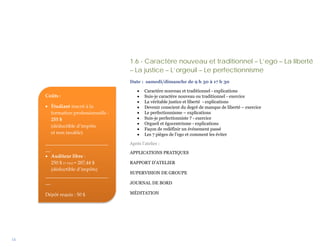 1.6 - Caractère nouveau et traditionnel – L’ego – La liberté
                                     – La justice – L’orgeuil – Le perfectionnisme
                                     Date : samedi/dimanche de 9 h 30 à 17 h 30

                                         •   Caractère nouveau et traditionnel - explications
     Coûts :                             •   Suis-je caractère nouveau ou traditionnel - exercice
                                         •   La véritable justice et liberté - explications
     • Étudiant inscrit à la             •   Devenir conscient du degré de manque de liberté – exercice
       formation professionnelle :       •   Le perfectionnisme – explications
       255 $                             •   Suis-je perfectionniste ? - exercice
                                         •   Orgueil et égocentrisme - explications
       (déductible d’impôts
                                         •   Façon de redéfinir un événement passé
       et non taxable)                   •   Les 7 pièges de l’ego et comment les éviter
     __________________________      Après l’atelier :
     __
                                     APPLICATIONS PRATIQUES
     • Auditeur libre :
        250 $ (+ txs) = 287,44 $     RAPPORT D’ATELIER
        (déductible d’impôts)
                                     SUPERVISION DE GROUPE
     __________________________
     __                              JOURNAL DE BORD

     Dépôt requis : 50 $             MÉDITATION




14
 