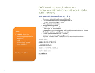 STAGE intensif - Le 4e centre d’énergie –
                                   L’amour inconditionnel- L’acceptation de soi et des
                                   autres (40 heures)
                                   Date : mercredi à dimanche de 9 h 30 à 17 h 30

                                      •   Apprendre à aimer de manière inconditionnelle
                                      •   Que signifient l’amour de soi et l’acceptation de soi ?
                                      •   Pourquoi se sent-on indigne d’amour ?
                                      •   Développer son discernement
                                      •   Apprivoiser les différences
                                      •   La violence mentale et verbale
                                      •   Les 12 signes de l’éveil intérieur
                                      •   Tableau des besoins fondamentaux des corps physique, émotionnel et mental
     Coûts :                          •   Évaluation du niveau de confiance - exercice
                                      •   Évaluer son niveau de bien-être – exercice
     • Étudiant inscrit à la          •   Les conditions menant au pouvoir personnel
       formation professionnelle      •   Manières d’aider les autres selon chacune des blessures émotionnelles
       seulement :
                                   Après le stage :
       845 $
       (déductible d’impôts        APPLICATIONS PRATIQUES
       et non taxables)
                                   RAPPORT DE STAGE
     __________________________
                                   SUPERVISION INDIVIDUELLE
     __
                                   JOURNAL DE BORD
     Dépôt requis : 300 $
                                   MÉDITATION




15
 