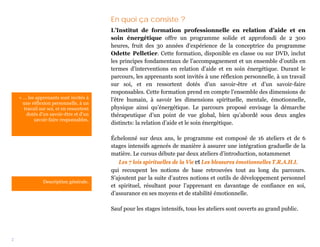 En quoi ça consiste ?
                                          L’Institut de formation professionnelle en relation d’aide et en
                                          soin énergétique offre un programme solide et approfondi de 2 300
                                          heures, fruit des 30 années d’expérience de la conceptrice du programme
                                          Odette Pelletier. Cette formation, disponible en classe ou sur DVD, inclut
                                          les principes fondamentaux de l’accompagnement et un ensemble d’outils en
                                          termes d’interventions en relation d’aide et en soin énergétique. Durant le
                                          parcours, les apprenants sont invités à une réflexion personnelle, à un travail
                                          sur soi, et en ressortent dotés d’un savoir-être et d’un savoir-faire
                                          responsables. Cette formation prend en compte l’ensemble des dimensions de
    « … les apprenants sont invités à     l’être humain, à savoir les dimensions spirituelle, mentale, émotionnelle,
      une réflexion personnelle, à un
      travail sur soi, et en ressortent   physique ainsi qu’énergétique. Le parcours proposé envisage la démarche
       dotés d’un savoir-être et d’un     thérapeutique d’un point de vue global, bien qu’abordé sous deux angles
           savoir-faire responsables.
                                          distincts: la relation d’aide et le soin énergétique.

                                          Échelonné sur deux ans, le programme est composé de 16 ateliers et de 6
                                          stages intensifs agencés de manière à assurer une intégration graduelle de la
                                          matière. Le cursus débute par deux ateliers d’introduction, notammenet
                                             Les 7 lois spirituelles de la Vie et Les blessures émotionnelles T.R.A.H.I.
                                          qui recoupent les notions de base retrouvées tout au long du parcours.
                                          S’ajoutent par la suite d’autres notions et outils de développement personnel
                Description générale.
                                          et spirituel, résultant pour l’apprenant en davantage de confiance en soi,
                                          d’assurance en ses moyens et de stabilité émotionnelle.

                                          Sauf pour les stages intensifs, tous les ateliers sont ouverts au grand public.




2
 