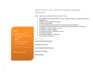 STAGE intensif – Les 5 défis de l’évolution spirituelle
                                   (40 heures)
                                   Date : mercredi au dimanche de 9 h 30 à 17 h 30

                                      •   Les 5 défis de l’évolution spirituelle, à savoir l’orgueil, l’argent, la sexualité, le prestige et
                                          l’image de soi
                                      •   Relation à l’argent/limites de l’argent
                                      •   L’utilité de la sexualité
                                      •   Le besoin d’affection plus grand que le besoin de sexe chez la femme ?
                                      •   Les préjugés sexuels de la femme envers l’homme et de l’homme envers la femme
                                      •   Perception de notre sexualité – exercice
                                      •   La séduction : amour ou piège ?
     Coûts :                          •   L’exclusivité sexuelle : souhaitable ou non ?
                                      •   Possessivité et jalousie
     • Étudiant inscrit à la          •   Le complexe d’Œdipe – explications
       formation professionnelle      •   Vivre un deuil : les étapes
       seulement :
                                   Après le stage:
       845 $
       (déductible d’impôts        APPLICATIONS PRATIQUES
       et non taxables)
                                   RAPPORT DE STAGE
     __________________________
     __                            SUPERVISION INDIVIDUELLE

                                   JOURNAL DE BORD
     Dépôt requis : 300 $
                                   MÉDITATION




22
 