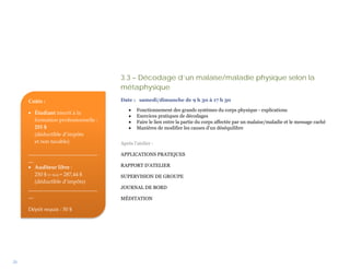 3.3 – Décodage d’un malaise/maladie physique selon la
                                     métaphysique
     Coûts :                         Date : samedi/dimanche de 9 h 30 à 17 h 30

                                         •   Fonctionnement des grands systèmes du corps physique - explications
     • Étudiant inscrit à la
                                         •   Exercices pratiques de décodages
       formation professionnelle :       •   Faire le lien entre la partie du corps affectée par un malaise/maladie et le message caché
       255 $                             •   Manières de modifier les causes d’un déséquilibre
       (déductible d’impôts
       et non taxable)               Après l’atelier :
     __________________________      APPLICATIONS PRATIQUES
     __
     • Auditeur libre :              RAPPORT D’ATELIER
        250 $ (+ txs) = 287,44 $     SUPERVISION DE GROUPE
        (déductible d’impôts)
     __________________________      JOURNAL DE BORD
     __                              MÉDITATION

     Dépôt requis : 50 $




26
 