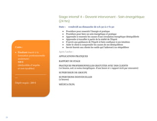 Stage intensif 4 – Devenir intervenant - Soin énergétique
                                   (24 hrs)
                                   Date :     vendredi au dimanche de 9 h 30 à 17 h 30

                                       •    Procédure pour ressentir l’énergie et pratique
                                       •    Procédure pour faire un soin énergétique et pratique
                                       •    Apprendre à ressentir les causes d’une circulation énergétique déséquilibrée
                                       •    Apprendre à travailler à partir de la réalité de l’Esprit
                                       •    S’ouvrir aux guidances de l’Esprit et faire confiance à son intuition
                                       •    Aider le client à comprendre les causes de ses déséquilibres
     Coûts :                           •    Savoir fournir aux clients les outils qui l’aideront à se rééquilibrer

     • Étudiant inscrit à la       Après l’atelier :
       formation professionnelle   APPLICATIONS PRATIQUES
       seulement :
       520 $                       RAPPORT DE STAGE
       (déductible d’impôts        PRATIQUES PROFESSIONNELLES GRATUITES AVEC DES CLIENTS
       et non taxables)            (10 heures, soit 10 soins énergétiques d’une heure et 1 rapport écrit par rencontre)

     __________________________    SUPERVISION DE GROUPE
     __                            SUPERVISONS INDIVIDUELLES
                                   (2 heures)
     Dépôt requis : 200 $
                                   MÉDITATION




28
 