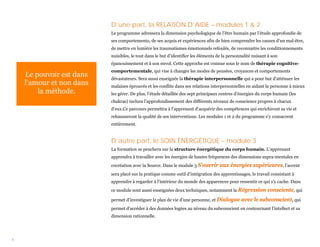 D’une part, la RELATION D’AIDE – modules 1 & 2
                          Le programme adressera la dimension psychologique de l’être humain par l’étude approfondie de
                          ses comportements, de ses acquis et expériences afin de bien comprendre les causes d’un mal-être,
                          de mettre en lumière les traumatismes émotionnels refoulés, de reconnaitre les conditionnements
                          nuisibles, le tout dans le but d’identifier les éléments de la personnalité nuisant à son
                          épanouissement et à son envol. Cette approche est connue sous le nom de thérapie cognitive-
                          comportementale, qui vise à changer les modes de pensées, croyances et comportements
    Le pouvoir est dans   dévastateurs. Sera aussi enseignée la thérapie interpersonnelle qui a pour but d’atténuer les
    l’amour et non dans   malaises éprouvés et les conflits dans ses relations interpersonnelles en aidant la personne à mieux
        la méthode.       les gérer. De plus, l’étude détaillée des sept principaux centres d’énergies du corps humain (les
                          chakras) inclura l’approfondissement des différents niveaux de conscience propres à chacun
                          d’eux.Ce parcours permettra à l’apprenant d’acquérir des compétences qui enrichiront sa vie et
                          rehausseront la qualité de ses interventions. Les modules 1 et 2 du programme s’y consacrent
                          entièrement.


                          D’autre part, le SOIN ÉNERGÉTIQUE – module 3
                          La formation se penchera sur la structure énergétique du corps humain. L’apprenant
                          apprendra à travailler avec les énergies de hautes fréquences des dimensions supra-mentales en
                          cocréation avec la Source. Dans le module 3 S’ouvrir      aux énergies supérieures, l’accent
                          sera placé sur la pratique comme outil d’intégration des apprentissages, le travail consistant à
                          apprendre à regarder à l’intérieur du monde des apparences pour ressentir ce qui s’y cache. Dans
                          ce module sont aussi enseignées deux techniques, notamment la Régression           consciente, qui
                          permet d’investiguer le plan de vie d’une personne, et Dialogue      avec le subconscient, qui
                          permet d’accéder à des données logées au niveau du subconscient en contournant l’intellect et sa
                          dimension rationnelle.




3
 