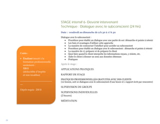STAGE intensif 6- Devenir intervenant
                                   Technique : Dialogue avec le subconscient (24 hrs)
                                   Date : vendredi au dimanche de 9 h 30 à 17 h 30

                                   Dialogue avec le subconscient :
                                      • Procédure pour établir un dialogue avec une partie de soi: démarche et points à retenir
                                      • Les buts et avantages d’utiliser cette approche
                                      • La manière de contourner l’intellect pour accéder au subconscient
                                      • Procédure pour établir un dialogue avec le subconscient : démarche et points à retenir
                                      • La manière de s’y préparer et de préparer le client
     Coûts :                          • Quoi faire quand le client interprète les informations reçues, y résiste, etc.
                                      • Aider le client à donner un sens aux données obtenues
     • Étudiant inscrit à la          • Pratiques
       formation professionnelle
       seulement :                 Après le stage :
       520 $                       APPLICATIONS PRATIQUES
       (déductible d’impôts
       et non taxables)            RAPPORT DE STAGE

     __________________________    PRATIQUES PROFESSIONNELLES GRATUITES AVEC DES CLIENTS
                                   (10 heures, soit 10 dialogues avec le subconscient d’une heure et 1 rapport écrit par rencontre)
     __
                                   SUPERVISION DE GROUPE
     Dépôt requis : 200 $
                                   SUPERVISONS INDIVIDUELLES
                                   (2 heures)

                                   MÉDITATION




30
 