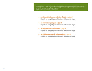 Frais pour l’analyse des rapports de pratiques et suivis –
     Supervisions individuelles



        • 40 Consultations en relation d’aide : 1050 $
          Payable au complet quand l’étudiant débute cette étape.

        • 10 Soins énergétiques : 325 $
          Payable au complet quand l’étudiant débute cette étape.

        • 10 Régressions conscientes : 325 $
          Payable au complet quand l’étudiant débute cette étape.

        • 10 Dialogues avec le subconscient : 325 $
          Payable au complet quand l’étudiant débute cette étape.




31
 