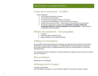 Informations complémentaires

     Coûts de la formation : 10 200 $
         Ce prix comprend :
            • 1 837 heures de formation en classe
            • Tous les DVD de la formation
            • 20 supervisions de groupe via Skype (20 heures)
            • 11 supervisions individuelles de 2 heures chacune (22 heures)
            • Lecture des journaux de bords – observations et commentaires de la formatrice
            • Lecture des rapports des pratiques des consultations en relation d’aide/soin
                 énergétique/régression consciente/dialogue avec le subconscient – observations et
                 commentaires de la formatrice


     Modes de paiement - frais payables
            •   comptant
            •   cartes de crédit Visa/Master Card
            •   chèques libellés au nom d’Odette Pelletier


     Politique d’annulation :
     Il est possible d’arrêter la formation en tout temps, peu importe la raison. En tel cas, la loi de la
     Protection du consommateur s’applique : les chèques seront remis au participant et advenant
     qu’un solde créditeur existe, un remboursement du crédit sera consenti moins 10 % pour frais
     d’administration.

     Si le participant reporte sa formation à une date ultérieure, les chèques seront conservés au dossier
     mais non encaissés.


     Places limitées :
     Maximum de 12 participants


     Hébergement et repas :
     Aux frais du participant.
     Lors des ateliers, vous pouvez, si vous le désirez, apporter votre repas et manger sur place.


33
 