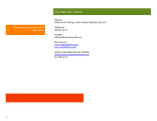 Contactez-nous

                                     Adresse :
                                     1008, rue de la Plage, Saint-Jérôme (Québec) J5L 2C7

     N’hésitez pas à communiquer     Téléphone :
                        avec nous.   450.504.4216

                                     Courriel :
                                     odettepelletier9@gmail.com

                                     Site Internet :
                                     www.odettepelletier.com
                                     www.institutfrase.com

                                     Anick Lemay, Directrice de l’Institut
                                     anick@moncoachprofessionnel.com
                                     514-726-3347




34
 