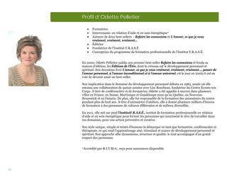 Profil d’Odette Pelletier

           •   Formatrice
           •   Intervenante en relation d’aide et en soin énergétique
           •   Auteure de deux best-sellers - Refaire les connexions et L’Amour, ce que je veux
               vraiment, vraiment, vraiment…
           •   Éditrice
           •   Fondatrice de l’Institut F.R.A.S.É
           •   Conceptrice du programme de formation professionnelle de l’Institut F.R.A.S.É.


     En 2000, Odette Pelletier publia son premier best-seller Refaire les connexions et fonda sa
     maison d’édition, les Éditions de l’Être, dont le créneau est le développement personnel et
     spirituel. Son deuxième livre L’amour, ce que je veux vraiment, vraiment, vraiment…, passer de
     l’amour personnel, à l’amour inconditionnel et à l’amour universel, vit le jour en 2009 et est en
     voie de devenir aussi un best-seller.

     Son implication dans le domaine du développement personnel débuta en 1983, année où elle
     entama une collaboration de quinze années avec Lise Bourbeau, fondatrice du Centre Écoute ton
     Corps. À titre de conférencière et de formatrice, Odette a été appelée à œuvrer dans plusieurs
     villes en France, en Suisse, Martinique et Guadeloupe ainsi qu’au Québec, au Nouveau-
     Brunswick et en Ontario. De plus, elle fut responsable de la formation des animateurs du centre
     pendant plus de huit ans. À titre d’animatrice d’ateliers, elle a donné plusieurs milliers d’heures
     de formation à des personnes de cultures différentes et de milieux diversifiés.

     En 2011, elle mit sur pied l’InstitutF.R.A.S.É., institut de formation professionnelle en relation
     d’aide et en soin énergétique pour former les personnes qui nourissent le rêve de travailler dans
     ces domaines, pour une action préventive et curative.

     Son style unique, simple et teinté d’humour la démarque en tant que formatrice, conférencière et
     thérapeute, ce qui rend l’apprentissage aisé, stimulant et source de développement personnel et
     spirituel. Son approche allie dynamisme, structure et qualité, le tout accompagné d’un grand
     respect des personnes.


     
         Accrédité par R.I.T.M.A., reçu pour assurances disponible




35
 