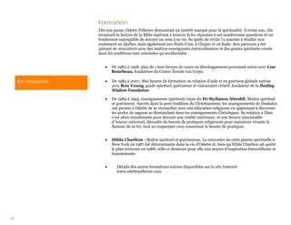 Formation
                       Dès son jeune, Odette Pelletier démontrait un intérêt marqué pour la spiritualité. À treize ans, elle
                       terminait la lecture de la Bible espérant y trouver là les réponses à ses nombreuses questions et un
                       fondement susceptible de donner un sens à sa vie. Sa quête de vérité l’a amenée à étudier non
                       seulement au Québec mais également aux États-Unis, à Chypre et en Italie. Son parcours a été
                       jalonné de rencontres avec des maîtres-enseignants extraordinaires et des géants spirituels versés
                       dans les traditions tant orientales qu’occidentales.


                          •   De 1983 à 1998. plus de 1 600 heures de cours en développement personnel suivis avec Lise
                              Bourbeau, fondatrice du Centre Écoute ton Corps.

     Ses enseignants      •   De 1985 à 2007, 860 heures de formation en relation d’aide et en guérison globale suivies
                              avec Ron Young, guide spirituel, guérisseur et visionnaire créatif, fondateur de la Healing
                              Wisdom Foundation.

                          •   De 1989 à 1995, enseignements spirituels reçus du Dr Stylianos Atteshli, Maître spirituel
                              et guérisseur. Ancrés dans la pure tradition du Christianisme, les enseignements de Daskalos
                              ont permis à Odette de se réconcilier avec son éducation religieuse en apprenant à discerner
                              les perles de sagesse se dissimulant dans les enseignements Christiques. Sa relation à Dieu
                              s’est alors transformée pour devenir une réalité intérieure, et une Source intarissable
                              d’Amour universel, dénudée du besoin de pratiques religieuses pour maintenir vivante la
                              flamme de sa foi, tout en respectant ceux ressentant le besoin de pratiquer.


                          •   Hilda Charlton - Maître spirituel et guérisseuse. La rencontre de cette géante spirituelle à
                              New York en 1987 fut déterminante dans la vie d’Odette et, bien qu’Hilda Charlton ait quitté
                              le plan terrestre en 1988, celle-ci demeure pour elle une source d’inspiration bienveillante et
                              humanisante.


                          •      Détails des autres formations suivies disponibles sur le site Internet
                                 www.odettepelletier.com




36
 