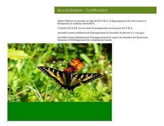 Accréditation - Certification

     Odette Pelletier est membre en règle de R.I.T.M.A., le Regroupement des intervenants et
     thérapeutes en medicine alternatives.

     L’Institut F.R.A.S.É. est une école d’enseignement reconnue par R.I.T.M.A.

     Accrédité comme établissement d’enseignement du ministère du Revenu # 11-09-3441

     Accrédité comme établissement d’enseignement privé auprès du ministère des Ressources
     humaines et Développement des compétences Canada




37
 