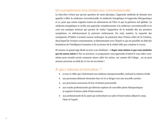 Un complément à la médecine conventionnelle
    Le bien-être n’étant pas qu’une question de santé physique, l’approche médicale de demain sera
    appelée à allier la médecine conventionnelle, la médecine énergétique et l’approche thérapeutique
    et ce, pour que soient soignées toutes les dimensions de l’être et que la guérison soit globale. La
    médecine énergétique se révèle une approche complémentaire à la médecine conventionnelle et se
    veut une pratique sérieuse qui permet de traiter l’apparition de la maladie dès ses premiers
    symptômes, et ultérieurement la prévenir entièrement. En cette matière, la majorité des
    enseignants d’Odette n’avaient aucune technique; ils puisaient dans l’Océan infini de la Création,
    dans lequel ils vivaient consciemment, et démontraient avec l’Esprit ce qui est possible au-delà des
    limitations de l’intelligence humaine et de sa science de la réalité telle que comprise à ce jour.

    Et comme un grand sage disait un jour à ses étudiants : « Soyez vous-mêmes ce que vous souhaitez
    que les autres soient !» Par sa structure, ce programme vous apprendra d’abord à vous aider vous-
    même pour ensuite savoir comment mieux aider les autres, car comme dit l’adage… on ne peut
    amener personne au-delà de ce l’on est soi-même !


    À qui s’adresse la formation ?
       •   à ceux et celles qui s’intéressent aux relations interpersonnelles, incluant la relation d’aide

       •   aux personnes désirant réorienter leur vie et se diriger vers une nouvelle carrière

       •   aux personnes soucieuses de leur évolution personnelle

       •   aux coachs professionnels qui désirent explorer de nouvelles pistes thérapeutiques
           et acquérir d’autres outils d’interventions

       •   aux professionnels de la santé qui recherchent un cadre d’intervention alliant le corps,
           l’âme et l’esprit.




4
 
