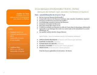 2) Les blessures émotionnelles T.R.A.H.I. (16 hrs)
                                         (blessures de trahison, rejet, abandon, humiliation et injustice)
                Atelier de base       Date : samedi/dimanche de 9 h 30 à 17 h 30
                Préalable pour ceux
      désirant suivre le programme       •   Qu’est-ce qu’une blessure émotionnelle ?
           pour obtenir un diplôme       •   Comprendre chacune des blessures (trahison, rejet, abandon, humiliation, injustice)
                                         •   Pourquoi ces blessures nous font tant souffrir ?
                                         •   La morphologie associée à chacune des blessures
                                         •   Comment reconnaître les blessures
                                         •   Quoi faire lorsqu’elle s’active en soi
                                         •   L’utilité de connaître ses blessures et celles de l’autre dans la dynamique relationnelle
    Coûts :                              •   Apprendre ce qui distingue être trahi et se sentir trahi ou être abandonné et se sentir
                                             abandonné, etc.
    • Étudiant inscrit à la              •   Les qualités cachées derrière chaque blessure
      formation professionnelle :
      255 $                                  Après l’atelier : (pour les étudiants inscrits à la formation seulement)
      (déductible d’impôts
      et non taxable)                    •   APPLICATIONS PRATIQUES (12 heures soit 3 heures par semaine)
                                         •   RAPPORT D’ATELIER (3 heures )
    __________________________           •   SUPERVISION DE GROUPE (2 heures)
    __                                   •   JOURNAL DE BORD (30 heures soit 1 heure par jour)
    • Auditeur libre :                   •   MÉDITATION (15 heures soit ½ heure par jour)
       250 $ (+ txs) = 287,44 $
       (déductible d’impôts)                 Total des heures applicables à la formation : 80 heures
    __________________________
    __




7
 