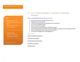 Description détaillée du module 1.




                                         1.1 Le 1er centre d’énergie – La sécurité, L’insécurité,
                                             Les peurs
      Coûts :                            Date : samedi/dimanche de 9 h 30 à 17 h 30

      • Étudiant inscrit à la                •   Que sont les peurs et comment les crée-t-on ?
        formation professionnelle :          •   Explications sur l’insécurité
                                             •   Cerner les croyances qui les engendrent et les transformer
        255 $
                                             •   Ce qu’est la véritable sécurité
        (déductible d’impôts                 •   Que sont la foi et le courage ?
        et non taxable)                      •   À quoi sert la capacité d’éprouver l’émotion de peur ?
                                             •   Savoir distinguer les peurs réelles des peurs irréelles, un danger réel d’un danger potentiel
      __________________________             •   Que sont les phobies et les moyens pour s’en libérer ?
      __                                     •   Les notions d’engagement et désengagement
      • Auditeur libre :                 Après l’atelier :
         250 $ (+ txs) = 287,44 $
         (déductible d’impôts)           APPLICATIONS PRATIQUES
      __________________________         RAPPORT D’ATELIER
      __
                                         SUPERVISION DE GROUPE
      Dépôt requis : 50 $
                                         JOURNAL DE BORD

                                         MÉDITATION




9
 