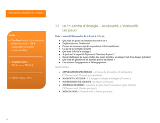 10
1.1 Le 1er centre d’énergie – La sécurité, L’insécurité,
Les peurs
Date : samedi/dimanche de 9 h 30 à 17 h 30
 Que sont les peurs et comment les crée-t-on ?
 Explications sur l’insécurité
 Cerner les croyances qui les engendrent et les transformer
 Ce qu’est la véritable sécurité
 Que sont la foi et le courage ?
 À quoi sert la capacité d’éprouver l’émotion de peur ?
 Savoir distinguer les peurs réelles des peurs irréelles, un danger réel d’un danger potentiel
 Que sont les phobies et les moyens pour s’en libérer ?
 Les notions d’engagement et désengagement
Après l’atelier :
 APPLICATIONS PRATIQUES – révision de la matière et intégration
(12 heures soit 3 heures par semaine)
 RAPPORT D’ATELIER - 2 à 3 pages à simple interligne (3 heures )
 SUPERVISION DE GROUPE via Skype (2 heures)
 JOURNAL DE BORD à remettre au plus tard 3 semaines après l’atelier
(30 heures soit 1 heure par jour)
 MÉDITATION (15 heures soit ½ heure par jour)
Description détaillée du module 1
Coûts :
 Étudiant inscrit à la formation
professionnelle : 255 $
(déductible d’impôts
et non taxable)
____________________________
 Auditeur libre :
250 $ (+ txs) = 287,44 $
____________________________
 Dépôt requis : 50 $
 
