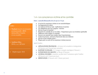 13
1.4 – La conscience victime et le contrôle
Date : samedi/dimanche de 9 h 30 à 17 h 30
 Ce qu’est la conscience victime et ses caractéristiques
 Les jugements de valeur
 Les notions de bien et mal : explications et exercice
 Les obligations que l’on s’impose - exercice
 Qu’est-ce que le contrôle ?
 Remettre le contrôle de sa vie à Dieu : l’importance pour son évolution spirituelle
 Différence entre diriger et contrôler
 Exercer son autorité sans tomber dans l’autoritarisme
 Luttes de pouvoir : retrouver l’harmonie dans ses relations
 Qu’est-ce que le lâcher prise ?
 Étapes pour se sortir de la conscience victime/sauveur
Après l’atelier :
 APPLICATIONS PRATIQUES – révision de la matière et intégration
(12 heures soit 3 heures par semaine)
 RAPPORT D’ATELIER - 2 à 3 pages à simple interligne (3 heures )
 SUPERVISION DE GROUPE via Skype (2 heures)
 JOURNAL DE BORD à remettre au plus tard 3 semaines après l’atelier
(30 heures soit 1 heure par jour)
 MÉDITATION (15 heures soit ½ heure par jour)
Coûts :
 Étudiant inscrit à la formation
professionnelle : 255 $
(déductible d’impôts
et non taxable)
____________________________
 Auditeur libre :
250 $ (+ txs) = 287,44 $
____________________________
 Dépôt requis : 50 $
 