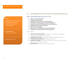 18
2.1 – Les élémentaux de hautes et basses fréquences
Date : samedi/dimanche de 9 h 30 à 17 h 30
 Qu’est-ce qu’un élémental ?
 Création des élémentaux
 Explications sur leurs rôles et caractéristiques
 Travailler avec les élémentaux de hautes fréquences
 À quoi reconnaître les élémentaux de basses fréquences
 Explications sur les anges et démons
 Que sont les archanges ?
 Quoi faire avec les élémentaux de basses fréquences
 Transformer les élémentaux de basses fréquences
Après l’atelier :
 APPLICATIONS PRATIQUES – révision de la matière et intégration
(12 heures soit 3 heures par semaine)
 RAPPORT D’ATELIER - 2 à 3 pages à simple interligne (3 heures )
 SUPERVISION DE GROUPE via Skype (2 heures)
 JOURNAL DE BORD à remettre au plus tard 3 semaines après l’atelier
(30 heures soit 1 heure par jour)
 MÉDITATION (15 heures soit ½ heure par jour)
Description détaillée du module 2.
Coûts :
 Étudiant inscrit à la formation
professionnelle : 255 $
(déductible d’impôts
et non taxable)
____________________________
 Auditeur libre :
250 $ (+ txs) = 287,44 $
____________________________
 Dépôt requis : 50 $
 