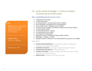 19
2.2 - Le 5e centre d’énergie – L’amour universel –
L’écoute de soi et des autres
Date : samedi/dimanche de 9 h 30 à 17 h 30
 L’importance de s’écouter
 Le pouvoir des mots
 La communication : un moyen pour entrer en relation
 Savoir distinguer une demande d’un commandement
 Les non-dits, secrets : l’importance de s’en libérer
 Ce qu’est l’écoute véritable et les éléments requis pour une écoute efficace
 Le besoin d’être entendu
 Le sens caché des mots – exercice
 La communication non verbale
 Les 5 façons de communiquer
 Apprendre à faire ses demandes de façon simple et directe
 Monologue – dialogue – exercice
 Dialogue créateur et efficace avec un enfant/adolescent, parents, ami, collègue
Après l’atelier :
 APPLICATIONS PRATIQUES – révision de la matière et intégration
(12 heures soit 3 heures par semaine)
 RAPPORT D’ATELIER - 2 à 3 pages à simple interligne (3 heures )
 SUPERVISION DE GROUPE via Skype (2 heures)
 JOURNAL DE BORD à remettre au plus tard 3 semaines après l’atelier
(30 heures soit 1 heure par jour)
 MÉDITATION (15 heures soit ½ heure par jour)
Coûts :
 Étudiant inscrit à la formation
professionnelle : 255 $
(déductible d’impôts
et non taxable)
____________________________
 Auditeur libre :
250 $ (+ txs) = 287,44 $
____________________________
 Dépôt requis : 50 $
 