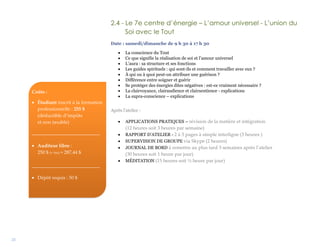 21
2.4 - Le 7e centre d’énergie – L’amour universel - L’union du
Soi avec le Tout
Date : samedi/dimanche de 9 h 30 à 17 h 30
 La conscience du Tout
 Ce que signifie la réalisation de soi et l’amour universel
 L’aura : sa structure et ses fonctions
 Les guides spirituels : qui sont-ils et comment travailler avec eux ?
 À qui ou à quoi peut-on attribuer une guérison ?
 Différence entre soigner et guérir
 Se protéger des énergies dites négatives : est-ce vraiment nécessaire ?
 La clairvoyance, clairaudience et clairsentience - explications
 La supra-conscience – explications
Après l’atelier :
 APPLICATIONS PRATIQUES – révision de la matière et intégration
(12 heures soit 3 heures par semaine)
 RAPPORT D’ATELIER - 2 à 3 pages à simple interligne (3 heures )
 SUPERVISION DE GROUPE via Skype (2 heures)
 JOURNAL DE BORD à remettre au plus tard 3 semaines après l’atelier
(30 heures soit 1 heure par jour)
 MÉDITATION (15 heures soit ½ heure par jour)
Coûts :
 Étudiant inscrit à la formation
professionnelle : 255 $
(déductible d’impôts
et non taxable)
____________________________
 Auditeur libre :
250 $ (+ txs) = 287,44 $
____________________________
 Dépôt requis : 50 $
 