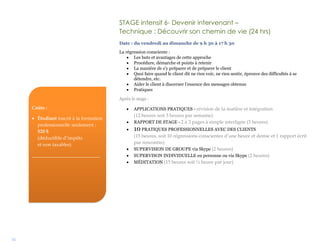 31
STAGE intensif 6- Devenir intervenant –
Technique : Découvrir son chemin de vie (24 hrs)
Date : du vendredi au dimanche de 9 h 30 à 17 h 30
La régression consciente :
 Les buts et avantages de cette approche
 Procédure, démarche et points à retenir
 La manière de s’y préparer et de préparer le client
 Quoi faire quand le client dit ne rien voir, ne rien sentir, éprouve des difficultés à se
détendre, etc.
 Aider le client à discerner l’essence des messages obtenus
 Pratiques
Après le stage :
 APPLICATIONS PRATIQUES - révision de la matière et intégration
(12 heures soit 3 heures par semaine)
 RAPPORT DE STAGE - 2 à 3 pages à simple interligne (3 heures)
 10 PRATIQUES PROFESSIONNELLES AVEC DES CLIENTS
(15 heures, soit 10 régressions conscientes d’une heure et demie et 1 rapport écrit
par rencontre)
 SUPERVISION DE GROUPE via Skype (2 heures)
 SUPERVISON INDIVIDUELLE en personne ou via Skype (2 heures)
 MÉDITATION (15 heures soit ½ heure par jour)
Coûts :
 Étudiant inscrit à la formation
professionnelle seulement :
520 $
(déductible d’impôts
et non taxables)
____________________________
 