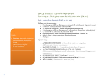 32
STAGE intensif 7- Devenir intervenant
Technique : Dialogue avec le subconscient (24 hrs)
Date : vendredi au dimanche de 9 h 30 à 17 h 30
Dialogue avec le subconscient :
 Procédure pour établir un dialogue avec une partie de soi: démarche et points à retenir
 Les buts et avantages d’utiliser cette approche
 La manière de contourner l’intellect pour accéder au subconscient
 Procédure pour établir un dialogue avec le subconscient : démarche et points à retenir
 La manière de s’y préparer et de préparer le client
 Quoi faire quand le client interprète les informations reçues, y résiste, etc.
 Aider le client à donner un sens aux données obtenues
 Pratiques
Après le stage :
 APPLICATIONS PRATIQUES - révision de la matière et intégration
(12 heures soit 3 heures par semaine)
 RAPPORT DE STAGE - 2 à 3 pages à simple interligne (3 heures)
 10 PRATIQUES PROFESSIONNELLES AVEC DES CLIENTS
(10 heures, soit 10 dialogues avec le subconscient d’une heure et 1 rapport écrit
par rencontre)
 SUPERVISION DE GROUPE via Skype (2 heures)
 SUPERVISON INDIVIDUELLE en personne ou via Skype (2 heures)
 MÉDITATION (15 heures soit ½ heure par jour)
Coûts :
 Étudiant inscrit à la formation
professionnelle seulement :
520 $
(déductible d’impôts
et non taxables)
____________________________
 