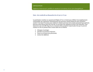 34
GRADUATION
Diplôme Intervenant certifié en relations humaines et en soin énergétique
Date : du vendredi au dimanche de 9 h 30 à 17 h 30
La graduation constitue un moment privilégié où l’on se réunit pour célébrer l’accomplissement
remarquable que représente l’aboutissement du processus entamé depuis les deux dernières
années. C’est aussi l‘occasion pour réaliser le chemin parcouru tant au plan personnel que spirituel,
parcours dont chacun peut être très fier, le tout dans une ambiance de joie et de fraternité. Vous
amorcerez une nouvelle étape de vie conscient d’être propulsé toujours plus loin par le pouvoir
créateur en Soi en puisant dans l’océan infini de la Création.
 échanges et partages
 périodes de questions-réponses
 retour sur les parcours personnels
 remise des diplômes
 