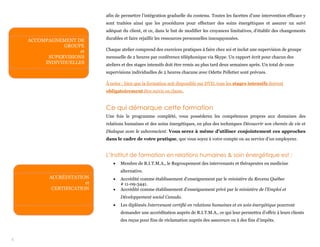 5
afin de permettre l’intégration graduelle du contenu. Toutes les facettes d’une intervention efficace y
sont traitées ainsi que les procédures pour effectuer des soins énergétiques et assurer un suivi
adéquat du client, et ce, dans le but de modifier les croyances limitatives, d’établir des changements
durables et faire rejaillir les ressources personnelles insoupçonnées.
Chaque atelier comprend des exercices pratiques à faire chez soi et inclut une supervision de groupe
mensuelle de 2 heures par conférence téléphonique via Skype. Un rapport écrit pour chacun des
ateliers et des stages intensifs doit être remis au plus tard deux semaines après. Un total de onze
supervisions individuelles de 2 heures chacune avec Odette Pelletier sont prévues.
À noter : bien que la formation soit disponible sur DVD, tous les stages intensifs doivent
obligatoirement être suivis en classe.
Ce qui démarque cette formation
Une fois le programme complété, vous posséderez les compétences propres aux domaines des
relations humaines et des soins énergétiques, en plus des techniques Découvrir son chemin de vie et
Dialogue avec le subconscient. Vous serez à même d’utiliser conjointement ces approches
dans le cadre de votre pratique, que vous soyez à votre compte ou au service d’un employeur.
L’Institut de formation en relations humaines & soin énergétique est :
 Membre de R.I.T.M.A., le Regroupement des intervenants et thérapeutes en medicine
alternative.
 Accrédité comme établissement d’enseignement par le ministère du Revenu Québec
# 11-09-3441.
 Accrédité comme établissement d’enseignement privé par le ministère de l’Emploi et
Développement social Canada.
 Les diplômés Intervenant certifié en relations humaines et en soin énergétique pourront
demander une accréditation auprès de R.I.T.M.A., ce qui leur permettra d’offrir à leurs clients
des reçus pour fins de réclamation auprès des assureurs ou à des fins d’impôts.
ACCOMPAGNEMENT DE
GROUPE
et
SUPERVISIONS
INDIVIDUELLES
ACCRÉDITATION
et
CERTIFICATION
 