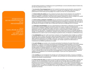 6
Les interventions suivantes ne constituent pas de la psychothérapie au sens du deuxième alinéa de l’article 187.1
du Code des professions (L.R.Q., c. C-26) :
1° La rencontre d’accompagnement qui vise à soutenir la personne par des rencontres, qui peuvent être
régulières ou ponctuelles, permettant à la personne de s’exprimer sur ses difficultés. Dans un tel cadre, le
professionnel ou l’intervenant peut lui prodiguer des conseils ou lui faire des recommandations;
2° L’intervention de soutien qui vise à soutenir la personne dans le but de maintenir et de consolider les
acquis et les stratégies d’adaptation en ciblant les forces et les ressources dans le cadre de rencontres ou
d’activités régulières ou ponctuelles. Cette intervention implique notamment de rassurer, prodiguer des conseils
et fournir de l’information en lien avec l’état de la personne ou encore la situation vécue;
3° L’intervention conjugale et familiale qui vise à promouvoir et à soutenir le fonctionnement optimal du
couple ou de la famille au moyen d’entretiens impliquant souvent l’ensemble de ses membres. Elle a pour but de
changer des éléments du fonctionnement conjugal ou familial qui font obstacle à l’épanouissement du couple ou
des membres de la famille ou d’offrir aide et conseil afin de faire face aux difficultés de la vie courante;
4° L’éducation psychologique qui vise un apprentissage par l’information et l’éducation de la personne. Elle
peut être utilisée à toutes les étapes du processus de soins et de services. Il s’agit de l’enseignement de
connaissances et d’habiletés spécifiques visant à maintenir et à améliorer l’autonomie ou la santé de la personne,
notamment à prévenir l’apparition de problèmes de santé ou sociaux incluant les troubles mentaux ou la
détérioration de l’état mental. L’enseignement peut porter par exemple sur la nature de la maladie physique ou
mentale, ses manifestations, ses traitements y incluant le rôle que peut jouer la personne dans le maintien ou le
rétablissement de sa santé et aussi sur des techniques de gestion de stress, de relaxation ou d’affirmation de soi;
5° La réadaptation qui vise à aider la personne à composer avec les symptômes d’une maladie ou à améliorer
ses habiletés. Elle est utilisée, entre autres, auprès des personnes souffrant de problèmes significatifs de santé
mentale afin de leur permettre d’atteindre un degré optimal d’autonomie en vue d’un rétablissement. Elle peut
2896 GAZETTE OFFICIELLE DU QUÉBEC, 6 juin 2012, 144e année, no 23 Partie 2 s’insérer dans le cadre de
rencontres d’accompagnement ou de soutien et intégrer, par exemple, la gestion des hallucinations et
l’entraînement aux habiletés quotidiennes et sociales;
6° Le suivi clinique qui consiste en des rencontres permettant l’actualisation d’un plan d’intervention
disciplinaire. Il s’adresse à la personne qui présente des perturbations comportementales ou tout autre problème
entraînant une souffrance ou une détresse psychologique ou des problèmes de santé incluant des troubles
mentaux. Il peut impliquer la contribution de différents professionnels ou intervenants regroupés en équipes
interdisciplinaires ou multidisciplinaires. Ce suivi peut s’inscrire dans un plan d’intervention au sens de la Loi
sur les services de santé et les services sociaux (L.R.Q., c. S-4.2) ou de la Loi sur l’instruction publique (L.R.Q., c.
I-13.3), se dérouler dans le cadre de rencontres d’accompagnement ou d’interventions de soutien et également
impliquer de la réadaptation ou de l’éducation psychologique. Il peut aussi viser l’ajustement de la
pharmacothérapie;
7° Le coaching qui vise l’actualisation du potentiel, par le développement de talents, ressources ou habiletés
d’une personne qui n’est ni en détresse, ni en souffrance, mais qui exprime des besoins particuliers en matière de
réalisation personnelle ou professionnelle;
8° L’intervention de crise qui consiste en une intervention immédiate, brève et directive qui se module selon
le type de crise, les caractéristiques de la personne et celles de son entourage. Elle vise à stabiliser l’état de la
personne ou de son environnement en lien avec la situation de crise. Ce type d’intervention peut impliquer
l’exploration de la situation et l’estimation des conséquences possibles, par exemple, le potentiel de dangerosité,
le risque suicidaire ou le risque de décompensation, le désamorçage, le soutien, l’enseignement de stratégies
d’adaptation pour composer avec la situation vécue ainsi que l’orientation vers les services ou les soins les plus
appropriés aux besoins.
INTERVENTIONS
QUI NE CONSTITUENT PAS
DE LA
PSYCHOTHÉRAPIE
Loi 21
Gazette officielle du Québec
6 juin 2012
144e année, no 23
Section IV, article 6
 