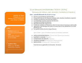 2) Les blessures émotionnelles T.R.A.H.I. (16 hrs)
                                     (blessures de trahison, rejet, abandon, humiliation et injustice)
                                  Date : samedi/dimanche de 9 h 30 à 17 h 30
            Atelier de base
            Préalable pour ceux      •   Qu’est-ce qu’une blessure émotionnelle ?
  désirant suivre le programme       •   Comprendre chacune des blessures (trahison, rejet, abandon, humiliation, injustice)
       pour obtenir un diplôme       •   Pourquoi ces blessures nous font tant souffrir ?
                                     •   La morphologie associée à chacune des blessures
                                     •   Comment reconnaître les blessures
                                     •   Quoi faire lorsqu’elle s’active en soi
                                     •   L’utilité de connaître ses blessures et celles de l’autre dans la dynamique relationnelle
                                     •   Apprendre ce qui distingue être trahi et se sentir trahi ou être abandonné et se sentir
                                         abandonné, etc.
Coûts :
                                     •   Les qualités cachées derrière chaque blessure
• Étudiant inscrit à la
  formation professionnelle :            Après l’atelier : (pour les étudiants inscrits à la formation seulement)
  255 $
                                     •   APPLICATIONS PRATIQUES (12 heures soit 3 heures par semaine)
  (déductible d’impôts
                                     •   RAPPORT D’ATELIER (3 heures )
  et non taxable)
                                     •   SUPERVISION DE GROUPE (2 heures)
__________________________           •   JOURNAL DE BORD (30 heures soit 1 heure par jour)
__                                   •   MÉDITATION (15 heures soit ½ heure par jour)
• Auditeur libre :
                                         Total des heures applicables à la formation : 80 heures
   250 $ (+ txs) = 287,44 $
   (déductible d’impôts)
__________________________
__
 