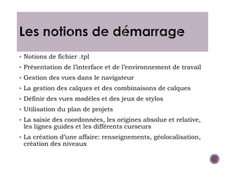  Notions de fichier .tpl
 Présentation de l’interface et de l’environnement de travail
 Gestion des vues dans le navigateur
 La gestion des calques et des combinaisons de calques
 Définir des vues modèles et des jeux de stylos
 Utilisation du plan de projets
 La saisie des coordonnées, les origines absolue et relative,
les lignes guides et les différents curseurs
 La création d’une affaire: renseignements, géolocalisation,
création des niveaux
 