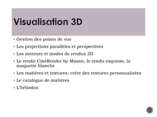  Gestion des points de vue
 Les projections parallèles et perspectives
 Les moteurs et modes de rendus 3D
 Le rendu CinéRender by Maxon, le rendu esquisse, la
maquette blanche
 Les matières et textures: créer des textures personnalisées
 Le catalogue de matières
 L’héliodon
 