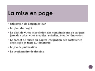  Utilisation de l’organisateur
 Le plan du projet
 Le plan de vues: association des combinaisons de calques,
jeux de stylos, vues modèles, échelles, état de rénovation
 Le carnet de mises en pages: intégration des cartouches
avec logos et texte automatique
 Le jeu de publication
 Le gestionnaire de dessins
 