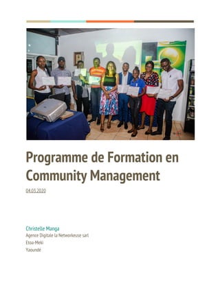  
  
 
Programme de Formation en 
Community Management 
04.03.2020 
 
Christelle Manga 
Agence Digitale la Networkeuse sarl 
Etoa-Meki 
Yaoundé 
 
 