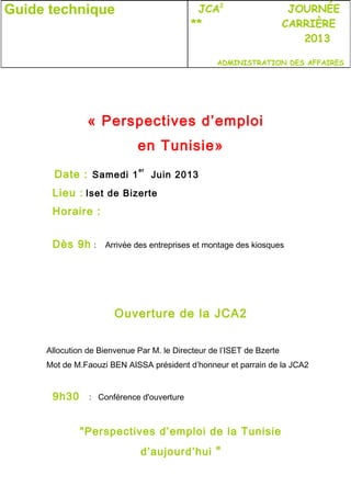 « Perspectives d’emploi
en Tunisie»
Date : Samedi 1
er
Juin 2013
Lieu : Iset de Bizerte
Horaire :
Dès 9h : Arrivée des entreprises et montage des kiosques
Ouverture de la JCA2
Allocution de Bienvenue Par M. le Directeur de l’ISET de Bzerte
Mot de M.Faouzi BEN AISSA président d’honneur et parrain de la JCA2
9h30 : Conférence d'ouverture
"Perspectives d’emploi de la Tunisie
d’aujourd’hui "
Guide technique JCA2
JOURNÉE
** CARRIÈRE
2013
ADMINISTRATION DES AFFAIRES
 