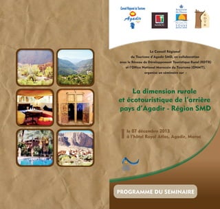 SMD

MAROC

MAROC

Le Conseil Régional
du Tourisme d’Agadir SMD, en collaboration
avec le Réseau de Développement Touristique Rural (RDTR)
et l’Office National Marocain du Tourisme (ONMT),
organise un séminaire sur :

La dimension rurale
et écotouristique de l’arrière
pays d’Agadir - Région SMD
le 07 décembre 2013
à l’hôtel Royal Atlas, Agadir, Maroc

PROGRAMME DU SEMINAIRE

 