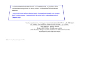 La Commission Solidaire tient à remercier tous les intervenants, les personnels OGEC,
                l’ensemble des enseignants et des élèves pour leur participation à cette Semaine des
                Solidarités.

                "Tout groupe humain prend sa richesse dans la communication l'entraide et la solidarité
                visant à un but commun : l'épanouissement de chacun dans le respect des différences."
                Françoise Dolto



                                                         Pour tout renseignement, n’hésitez pas à nous contacter le Lycée Saint-André au 05.49.77.22.20.
                                                                  Des membres de la commission solidaire pourront répondre à vos questions :
                                                                                       Cécile DARGELOS, directrice adjointe
                                                                                Elisabeth BRUNET DE LA GRANGE, documentaliste
                                                                 Laëtitia VILLAIN, en charge de la communication et des relations internationales
                                                                                    Sur site, merci de vous diriger vers l’accueil.




Fait par nos soins – Ne pas jeter sur la voie publique
 