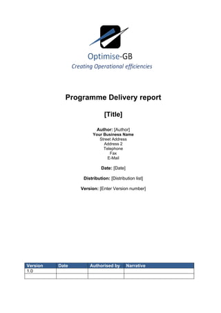 Programme Delivery report

                             [Title]

                         Author: [Author]
                       Your Business Name
                          Street Address
                            Address 2
                            Telephone
                               Fax
                              E-Mail

                           Date: [Date]

                  Distribution: [Distribution list]

                 Version: [Enter Version number]




Version   Date       Authorised by        Narrative
1.0
 