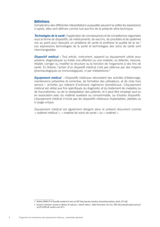 Programme de maintenance des équipements médicaux : présentation générale6
Définitions
Compte tenu des différentes interprétations auxquelles peuvent se prêter les expressions
ci-après, elles sont définies comme suit aux fins de la présente série technique.
Technologies de la santé : l’application de connaissances et de compétences organisées
sous la forme de dispositifs, de médicaments, de vaccins, de procédés et de systèmes
mis au point pour résoudre un problème de santé et améliorer la qualité de la vie.3
Les expressions technologies de la santé et technologies des soins de santé sont
interchangeables.
Dispositif médical : Tout article, instrument, appareil ou équipement utilisé pour
prévenir, diagnostiquer ou traiter une affection ou une maladie, ou détecter, mesurer,
rétablir, corriger ou modifier la structure ou la fonction de l’organisme à des fins de
santé. En théorie, l’action d’un dispositif médical n’est pas obtenue par des moyens
pharmacologiques ou immunologiques, ni par métabolisme.4
Equipement médical  : Dispositifs médicaux nécessitant des activités d’étalonnage,
maintenance préventive et corrective, de formation des utilisateurs, et de mise hors
service – activités qui relèvent d’ordinaire ingénieurs biomédicaux. L’équipement
médical est utilisé aux fins spécifiques du diagnostic et du traitement de maladies ou
de traumatismes, ou de la réadaptation des patients, et il peut être employé seul ou
en association avec du matériel auxiliaire ou consommable, ou d’autres dispositifs.
L’équipement médical n’inclut pas les dispositifs médicaux implantables, jetables ou
à usage unique.
Equipement médical est également désigné dans le présent document comme
« matériel médical », « matériel de soins de santé » ou « matériel ».
3	 Résolution WHA60.29 de l’Assemblée mondiale de la Santé, mai 2007 (http://www.who.int/medical_devices/policies/resolution_wha60_r29-fr.pdf)
4	 Document d’information concernant la définition de l’expression « dispositif médical ». Global Harmonization Task Force, 2005 (http://www.ghtf.org/documents/sg1/
sg1n29r162005.pdf, consulté en mars 2011)
 