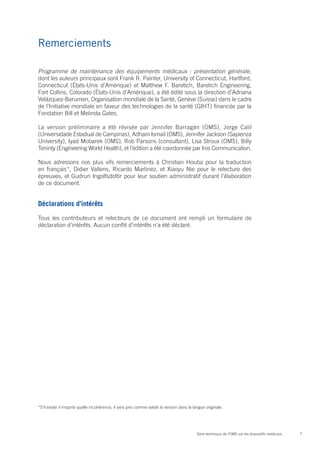 7Série technique de l’OMS sur les dispositifs médicaux
Remerciements
Programme de maintenance des équipements médicaux : présentation générale,
dont les auteurs principaux sont Frank R. Painter, University of Connecticut, Hartford,
Connecticut (États-Unis d’Amérique) et Matthew F. Baretich, Baretich Engineering,
Fort Collins, Colorado (États-Unis d’Amérique), a été édité sous la direction d’Adriana
Velázquez-Berumen, Organisation mondiale de la Santé, Genève (Suisse) dans le cadre
de l’Initiative mondiale en faveur des technologies de la santé (GIHT) financée par la
Fondation Bill et Melinda Gates.
La version préliminaire a été révisée par Jennifer Barragán (OMS), Jorge Calil
(Universidade Estadual de Campinas), Adham Ismail (OMS), Jennifer Jackson (Sapienza
University), Iyad Mobarek (OMS), Rob Parsons (consultant), Lisa Stroux (OMS), Billy
Teninty (Engineering World Health), et l’édition a été coordonnée par Inis Communication.
Nous adressons nos plus vifs remerciements à Christian Houba pour la traduction
en français*, Didier Vallens, Ricardo Martinez, et Xiaoyu Nie pour le relecture des
épreuves, et Gudrun Ingolfsdottir pour leur soutien administratif durant l’élaboration
de ce document.
Déclarations d’intérêts
Tous les contributeurs et relecteurs de ce document ont rempli un formulaire de
déclaration d’intérêts. Aucun conflit d’intérêts n’a été déclaré.
*S’il existe n’importe quelle incohérence, il sera pris comme valide la version dans la langue originale.
 