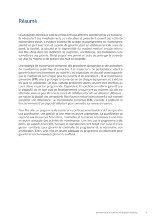 9Série technique de l’OMS sur les dispositifs médicaux
Résumé
Les dispositifs médicaux sont des ressources qui affectent directement la vie humaine.
Ils nécessitent des investissements considérables et présentent souvent des coûts de
maintenance élevés. Il est donc essentiel de se doter d’un programme de maintenance
planifié et géré avec soin et capable de garantir, dans un établissement de soins de
santé, la fiabilité, la sécurité et la disponibilité du matériel médical lorsque celui-ci
doit être utilisé dans des méthodes de diagnostic, une thérapie, des traitements ou le
surveillance des patients. Un tel programme permet en outre de prolonger la durée de
vie utile du matériel et de réduire son coût de propriété.
Une stratégie de maintenance comprend des procédures d’inspection et des opérations
de maintenance préventive et corrective. Les inspections de performance visent à
garantir le bon fonctionnement du matériel ; les inspections de sécurité visent à garantir
que le matériel est sans risque pour les patients et les opérateurs ; et la maintenance
préventive (PM) vise à prolonger la durée de vie de chaque équipement et à réduire
les taux de défaillance. De plus, certains problèmes latents peuvent être identifiés au
cours d’une inspection programmée. Cependant, l’inspection du matériel garantit que
le dispositif est en bon état de fonctionnement uniquement au moment où elle est
effectuée, mais ne peut éliminer le risque de défaillance lors d’une utilisation ultérieure ;
par nature, la plupart des composants électriques et mécaniques peuvent à tout moment
présenter une défaillance. La maintenance corrective (CM) consiste à restaurer le
fonctionnement d’un dispositif défaillant pour permettre sa remise en service.
Pour être utile, un programme de maintenance de l’équipement médical doit comprendre
une planification, une gestion et une mise en œuvre appropriées. La planification se
rapporte aux ressources financières, matérielles et humaines nécessaires à une mise
en œuvre adéquate des activités de maintenance. Une fois que le programme a été
défini, les aspects financiers, humains et opérationnels font l’objet d’un suivi et d’une
gestion constants pour garantir la continuité du programme et, si nécessaire, son
amélioration. Enfin, une mise en œuvre adéquate du programme est essentielle pour
garantir le fonctionnement optimal du matériel.
 