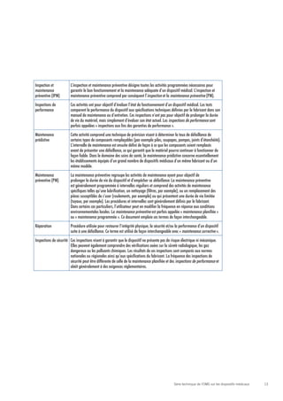 13Série technique de l’OMS sur les dispositifs médicaux
Inspection et
maintenance
préventive (IPM)
L’inspection et maintenance préventive désigne toutes les activités programmées nécessaires pour
garantir le bon fonctionnement et la maintenance adéquate d’un dispositif médical. L’inspection et
maintenance préventive comprend par conséquent l’inspection et la maintenance préventive (PM).
Inspections de
performance
Ces activités ont pour objectif d’évaluer l’état de fonctionnement d’un dispositif médical. Les tests
comparent la performance du dispositif aux spécifications techniques définies par le fabricant dans son
manuel de maintenance ou d’entretien. Ces inspections n’ont pas pour objectif de prolonger la durée
de vie du matériel, mais simplement d’évaluer son état actuel. Les inspections de performance sont
parfois appelées « inspections aux fins des garanties de performance ».
Maintenance
prédictive
Cette activité comprend une technique de prévision visant à déterminer le taux de défaillance de
certains types de composants remplaçables (par exemple piles, soupapes, pompes, joints d’étanchéité).
L’intervalle de maintenance est ensuite défini de façon à ce que les composants soient remplacés
avant de présenter une défaillance, ce qui garantit que le matériel pourra continuer à fonctionner de
façon fiable. Dans le domaine des soins de santé, la maintenance prédictive concerne essentiellement
les établissements équipés d’un grand nombre de dispositifs médicaux d’un même fabricant ou d’un
même modèle.
Maintenance
préventive (PM)
La maintenance préventive regroupe les activités de maintenance ayant pour objectif de
prolonger la durée de vie du dispositif et d’empêcher sa défaillance. La maintenance préventive
est généralement programmée à intervalles réguliers et comprend des activités de maintenance
spécifiques telles qu’une lubrification, un nettoyage (filtres, par exemple), ou un remplacement des
pièces susceptibles de s’user (roulements, par exemple) ou qui présentent une durée de vie limitée
(tuyaux, par exemple). Les procédures et intervalles sont généralement définis par le fabricant.
Dans certains cas particuliers, l’utilisateur peut en modifier la fréquence en réponse aux conditions
environnementales locales. La maintenance préventive est parfois appelée « maintenance planifiée »
ou « maintenance programmée ». Ce document emploie ces termes de façon interchangeable.
Réparation Procédure utilisée pour restaurer l’intégrité physique, la sécurité et/ou la performance d’un dispositif
suite à une défaillance. Ce terme est utilisé de façon interchangeable avec « maintenance corrective ».
Inspections de sécurité Ces inspections visent à garantir que le dispositif ne présente pas de risque électrique ni mécanique.
Elles peuvent également comprendre des vérifications axées sur la sûreté radiologique, les gaz
dangereux ou les polluants chimiques. Les résultats de ces inspections sont comparés aux normes
nationales ou régionales ainsi qu’aux spécifications du fabricant. La fréquence des inspections de
sécurité peut être différente de celle de la maintenance planifiée et des inspections de performance et
obéit généralement à des exigences réglementaires.
 