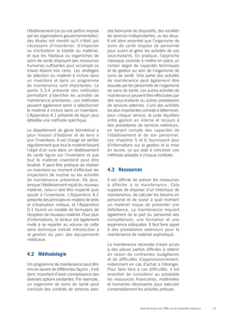 15Série technique de l’OMS sur les dispositifs médicaux
l’établissement (ce qui est parfois imposé
par les organisations gouvernementales),
des études ont montré qu’il n’était pas
nécessaire d’inventorier, d’inspecter
ou d’entretenir la totalité du matériel,
et que les hôpitaux ou organismes de
soins de santé disposant des ressources
humaines suffisantes pour accomplir ce
travail étaient très rares. Les stratégies
de sélection du matériel à inclure dans
un inventaire et dans un programme
de maintenance sont importantes. La
partie 5.3.4 présente des méthodes
permettant d’identifier les activités de
maintenance prioritaires ; ces méthodes
peuvent également servir à sélectionner
le matériel à inclure dans un inventaire.
L’Appendice A.1 présente de façon plus
détaillée une méthode spécifique.
Le département de génie biomédical a
pour mission d’élaborer et de tenir à
jour l’inventaire. Il est chargé de vérifier
régulièrement que tout le matériel faisant
l’objet d’un suivi dans un établissement
de santé figure sur l’inventaire et que
tout le matériel inventorié peut être
localisé. Il peut être pratique de réaliser
un inventaire au moment d’effectuer les
inspections de routine ou les activités
de maintenance préventive. De plus,
lorsque l’établissement reçoit du nouveau
matériel, celui-ci doit être inspecté puis
ajouté à l’inventaire. L’Appendice A.2
présente des principes en matière de tests
et d’évaluation initiaux, et l’Appendice
D.1 fournit un modèle de formulaire de
réception de nouveau matériel. Pour plus
d’informations, le lecteur est également
invité à se reporter au volume de cette
série technique intitulé Introduction à
la gestion du parc des équipements
médicaux.
4.2	Méthodologie
Un programme de maintenance peut être
mis en œuvre de différentes façons ; il est
donc important d’avoir connaissance des
diverses options existantes. Par exemple,
un organisme de soins de santé peut
conclure des contrats de services avec
des fabricants de dispositifs, des sociétés
de services indépendantes, ou les deux.
Il est alors essentiel que l’organisme de
soins de santé dispose de personnel
pour suivre et gérer les activités de ces
sous-traitants. En pratique, l’approche
classique consiste à mettre en place un
certain degré de capacités techniques
et de gestion au sein de l’organisme de
soins de santé. Une partie des activités
de maintenance peut également être
assurée par les personnels de l’organisme
de soins de santé. Les autres activités de
maintenance peuvent être effectuées par
des sous-traitants ou autres prestataires
de services externes. L’une des activités
les plus importantes consiste à déterminer,
pour chaque service, le juste équilibre
entre gestion en interne et recours à
des prestataires de services extérieurs,
en tenant compte des capacités de
l’établissement et de son personnel.
Les chapitres 5 et 6 fournissent plus
d’informations sur la gestion et la mise
en œuvre, ce qui aide à concevoir une
méthode adaptée à chaque contexte.
4.3	Ressources
Il est difficile de prévoir les ressources
à affecter à la maintenance. Cela
suppose de disposer d’un historique de
maintenance, de calculer les besoins en
personnel et de savoir à quel moment
un matériel risque de présenter une
défaillance. La maintenance requiert
également de la part du personnel des
compétences, une formation et une
expérience adéquates. Il faut faire appel
à des prestataires extérieurs pour la
maintenance de matériel sophistiqué.
La maintenance nécessite d’avoir accès
à des pièces parfois difficiles à obtenir
en raison de contraintes budgétaires
et de difficultés d’approvisionnement,
notamment en cas d’achat à l’étranger.
Pour faire face à ces difficultés, il est
essentiel de considérer au préalable
les ressources financières, matérielles
et humaines nécessaires pour exécuter
convenablement les activités prévues.
 