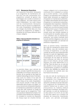 Programme de maintenance des équipements médicaux : présentation générale16
4.3.1	 Ressources financières
Les ressources financières nécessaires
à un programme de maintenance (en
tant que l’une des composantes d’un
programme complet de gestion des
technologies de la santé) se divisent en
deux catégories : les coûts initiaux et les
coûts d’exploitation. Les coûts initiaux
sont les investissements nécessaires
avant la mise en œuvre du programme.
Les coûts d’exploitation correspondent
aux charges récurrentes liées à la mise
en œuvre du programme. Le Tableau 1
récapitule les principaux éléments dans
chaque catégorie.
Tableau 1. Ressources financières nécessaires à un
programme de maintenance
Coûts initiaux Coûts d’exploitation
Ressources
matérielles
Espace, outils,
appareils de
test, ressources
informatiques,
véhicules.
Exploitation,
services essentiels,
maintenance,
étalonnage.
Ressources
humaines
Recrutement,
formation initiale.
Salaires, avantages,
rotation des effectifs,
formation continue.
Maintenance
directe
(non applicable) Contrats de services,
pièces et matériel,
déplacements,
expédition.
La première étape, pour calculer les
coûts, consiste à spécifier les ressources
matérielles et humaines nécessaires, en
fonction de la quantité et des types de
matériel médical figurant dans l’inventaire,
mais aussi du niveau et du type de
méthode de maintenance choisie. Les
coûts initiaux et les coûts d’exploitation
sont ensuite calculés à l’aide des tarifs
applicables dans le pays ou la région. En
ce qui concerne la composante Inspection
et maintenance préventive en particulier,
il peut être utile d’estimer la charge de
travail requise par le programme. C’est
une procédure relativement simple si l’on
connaît la durée estimée des inspections.
En comptant le nombre de dispositifs
de chaque type (en d’autres termes
chaque catégorie de la nomenclature
commune) et en multipliant ce nombre
par la durée estimée, il est possible
d’obtenir une estimation de la charge de
travail totale nécessaire au programme
d’inspection et maintenance préventive.
La création administrative des formulaires
d’inspection et maintenance préventive,
la préparation des inspections, l’obtention
du matériel à inspecter (transport du
matériel vers une zone de travail centrale
ou déplacement jusqu’à l’emplacement
du matériel), l’établissement d’un
compte rendu des activités réalisées et
la commande de nouvelles pièces suite
à leur utilisation pour la maintenance
préventive, sont autant d’activités dont
la durée doit être intégrée au calcul de la
charge de travail totale. Un exemple est
présenté en Appendice C.
Dans un premier temps, l’estimation
des coûts de maintenance directe peut
être difficile, mais elle s’améliore avec
le temps et l’expérience. Le coût des
contrats de services peut cependant être
fixé dans le cadre de négociations avec
des prestataires de services extérieurs.
L’acquisition de ces types de services
peut s’effectuer soit selon le principe
pièce et main d’œuvre, soit par contrat
stipulant une durée déterminée et un
tarif fixé. Dans les deux cas, le coût doit
être planifié et inclus dans les budgets
correspondants. La partie 5.2.1 présente
de façon plus détaillée les aspects liés
à la passation de contrats avec des
fournisseurs de services.
Le ratio de coût de maintenance est
un indicateur utile pour déterminer
la rentabilité d’un programme de
maintenance. Ce ratio est calculé en
divisant le coût total annuel de l’exécution
d’un programme de maintenance du
matériel médical par la valeur (coût
d’acquisition) du matériel médical
figurant dans l’inventaire. Aux États-Unis,
par exemple, le coût de maintenance
se situe entre 5 % et 10 % (1). Ce ratio
ne peut être atteint qu’à condition de
disposer de ressources importantes
et après une période prolongée
 