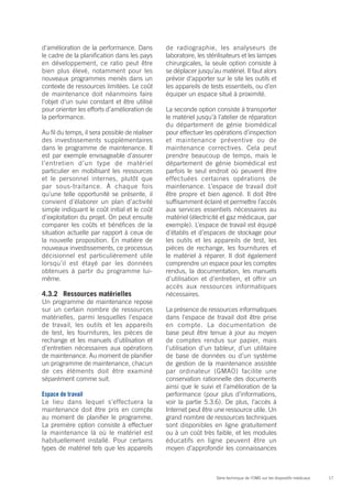 17Série technique de l’OMS sur les dispositifs médicaux
d’amélioration de la performance. Dans
le cadre de la planification dans les pays
en développement, ce ratio peut être
bien plus élevé, notamment pour les
nouveaux programmes menés dans un
contexte de ressources limitées. Le coût
de maintenance doit néanmoins faire
l’objet d’un suivi constant et être utilisé
pour orienter les efforts d’amélioration de
la performance.
Au fil du temps, il sera possible de réaliser
des investissements supplémentaires
dans le programme de maintenance. Il
est par exemple envisageable d’assurer
l’entretien d’un type de matériel
particulier en mobilisant les ressources
et le personnel internes, plutôt que
par sous-traitance. À chaque fois
qu’une telle opportunité se présente, il
convient d’élaborer un plan d’activité
simple indiquant le coût initial et le coût
d’exploitation du projet. On peut ensuite
comparer les coûts et bénéfices de la
situation actuelle par rapport à ceux de
la nouvelle proposition. En matière de
nouveaux investissements, ce processus
décisionnel est particulièrement utile
lorsqu’il est étayé par les données
obtenues à partir du programme lui-
même.
4.3.2	 Ressources matérielles
Un programme de maintenance repose
sur un certain nombre de ressources
matérielles, parmi lesquelles l’espace
de travail, les outils et les appareils
de test, les fournitures, les pièces de
rechange et les manuels d’utilisation et
d’entretien nécessaires aux opérations
de maintenance. Au moment de planifier
un programme de maintenance, chacun
de ces éléments doit être examiné
séparément comme suit.
Espace de travail
Le lieu dans lequel s’effectuera la
maintenance doit être pris en compte
au moment de planifier le programme.
La première option consiste à effectuer
la maintenance là où le matériel est
habituellement installé. Pour certains
types de matériel tels que les appareils
de radiographie, les analyseurs de
laboratoire, les stérilisateurs et les lampes
chirurgicales, la seule option consiste à
se déplacer jusqu’au matériel. Il faut alors
prévoir d’apporter sur le site les outils et
les appareils de tests essentiels, ou d’en
équiper un espace situé à proximité.
La seconde option consiste à transporter
le matériel jusqu’à l’atelier de réparation
du département de génie biomédical
pour effectuer les opérations d’inspection
et maintenance préventive ou de
maintenance correctives. Cela peut
prendre beaucoup de temps, mais le
département de génie biomédical est
parfois le seul endroit où peuvent être
effectuées certaines opérations de
maintenance. L’espace de travail doit
être propre et bien agencé. Il doit être
suffisamment éclairé et permettre l’accès
aux services essentiels nécessaires au
matériel (électricité et gaz médicaux, par
exemple). L’espace de travail est équipé
d’établis et d’espaces de stockage pour
les outils et les appareils de test, les
pièces de rechange, les fournitures et
le matériel à réparer. Il doit également
comprendre un espace pour les comptes
rendus, la documentation, les manuels
d’utilisation et d’entretien, et offrir un
accès aux ressources informatiques
nécessaires.
La présence de ressources informatiques
dans l’espace de travail doit être prise
en compte. La documentation de
base peut être tenue à jour au moyen
de comptes rendus sur papier, mais
l’utilisation d’un tableur, d’un utilitaire
de base de données ou d’un système
de gestion de la maintenance assistée
par ordinateur (GMAO) facilite une
conservation rationnelle des documents
ainsi que le suivi et l’amélioration de la
performance (pour plus d’informations,
voir la partie 5.3.6). De plus, l’accès à
Internet peut être une ressource utile. Un
grand nombre de ressources techniques
sont disponibles en ligne gratuitement
ou à un coût très faible, et les modules
éducatifs en ligne peuvent être un
moyen d’approfondir les connaissances
 